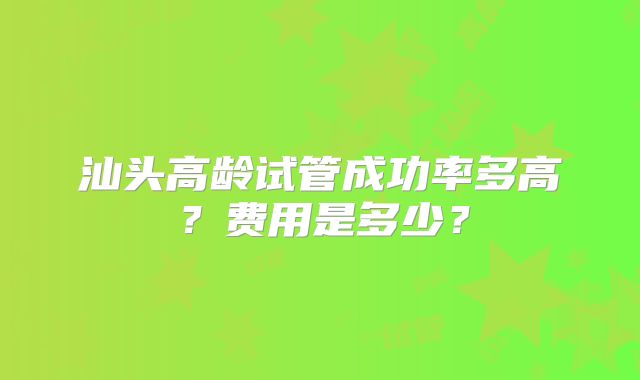 汕头高龄试管成功率多高？费用是多少？