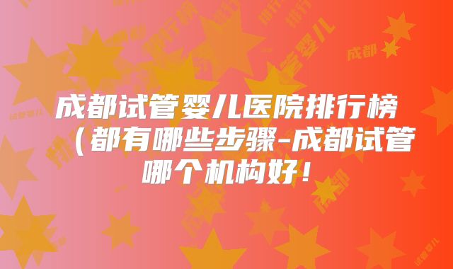 成都试管婴儿医院排行榜(都有哪些步骤-成都试管哪个机构好!