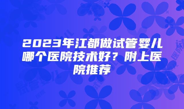 2023年江都做试管婴儿哪个医院技术好？附上医院推荐