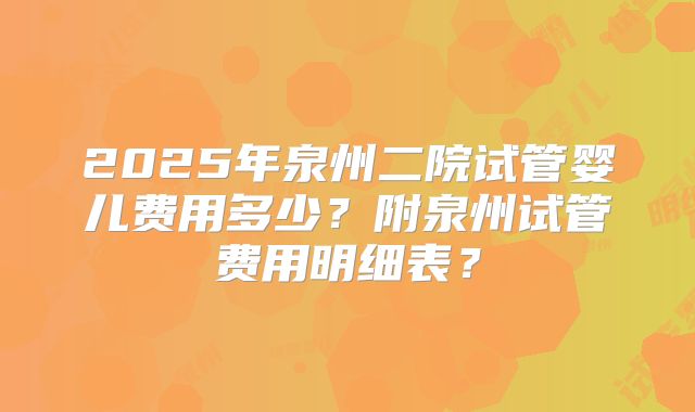 2025年泉州二院试管婴儿费用多少？附泉州试管费用明细表？