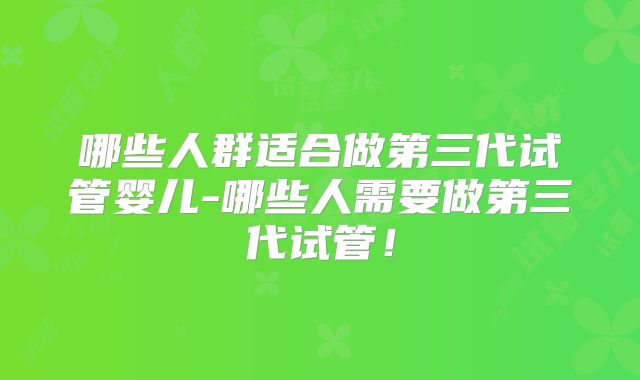 哪些人群适合做第三代试管婴儿-哪些人需要做第三代试管！