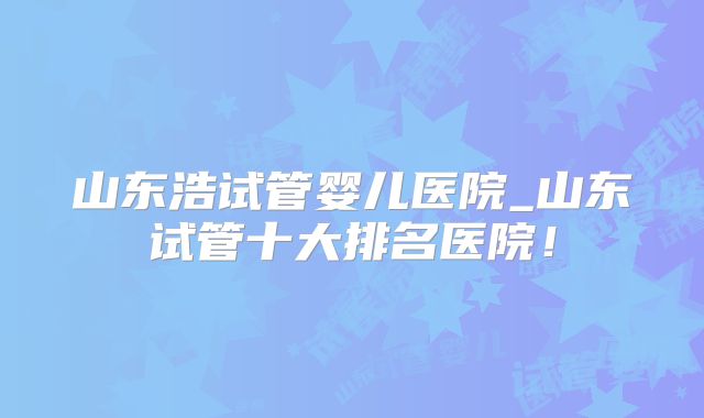 山东浩试管婴儿医院_山东试管十大排名医院!