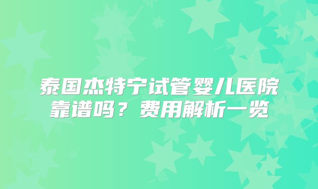 泰国杰特宁试管婴儿医院靠谱吗?费用解析一览