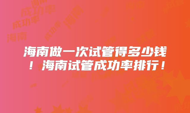 海南做一次试管得多少钱！海南试管成功率排行！