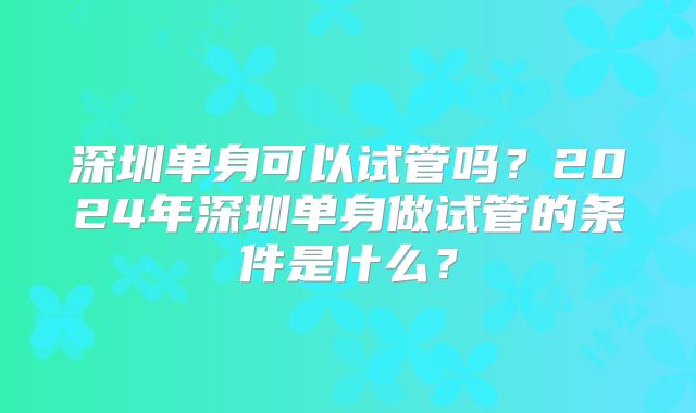 深圳单身可以试管吗？2024年深圳单身做试管的条件是什么？