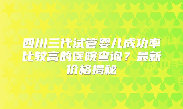 四川三代试管婴儿成功率比较高的医院查询?最新价格揭秘