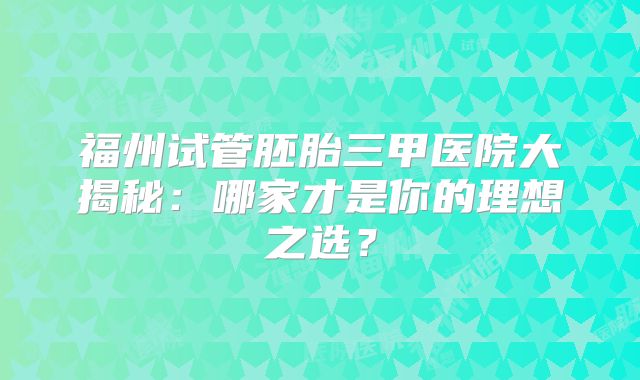福州试管胚胎三甲医院大揭秘：哪家才是你的理想之选？