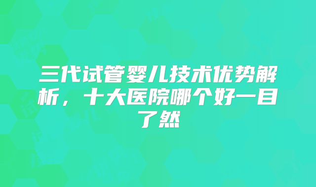 三代试管婴儿技术优势解析，十大医院哪个好一目了然