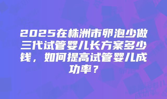 2025在株洲市卵泡少做三代试管婴儿长方案多少钱,如何提高试管婴儿成功率?