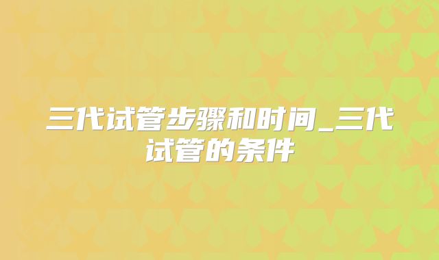 三代试管步骤和时间_三代试管的条件