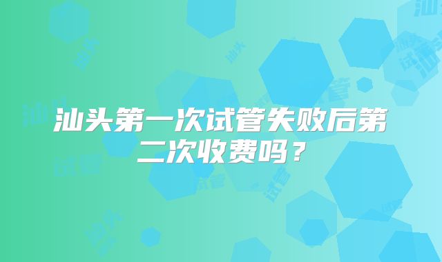 汕头第一次试管失败后第二次收费吗？
