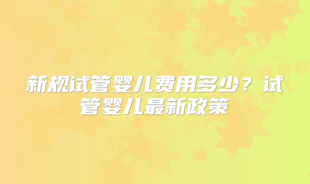 新规试管婴儿费用多少？试管婴儿最新政策