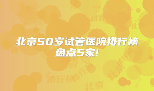 北京50岁试管医院排行榜盘点5家!