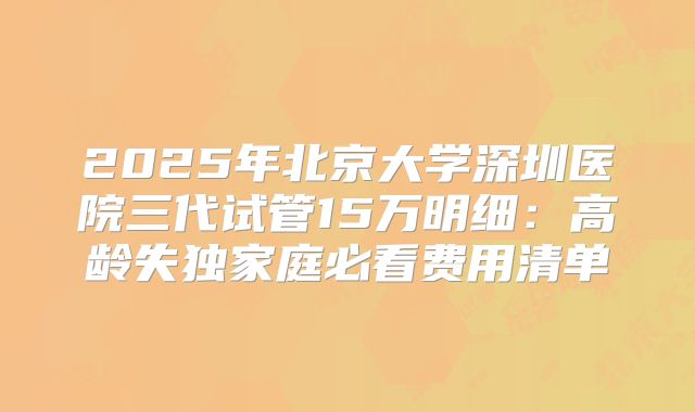 2025年北京大学深圳医院三代试管15万明细：高龄失独家庭必看费用清单