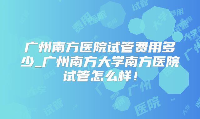 广州南方医院试管费用多少_广州南方大学南方医院试管怎么样!