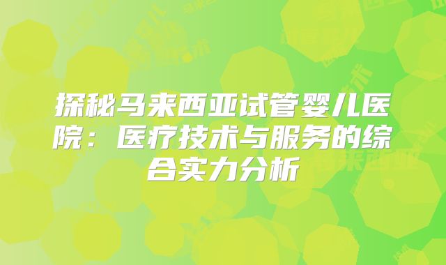 探秘马来西亚试管婴儿医院：医疗技术与服务的综合实力分析