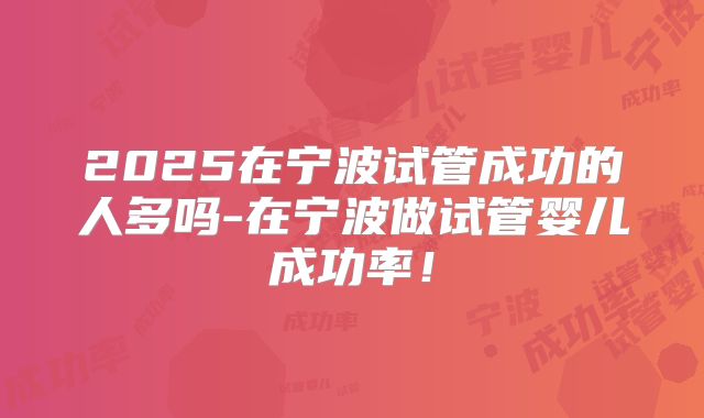 2025在宁波试管成功的人多吗-在宁波做试管婴儿成功率！