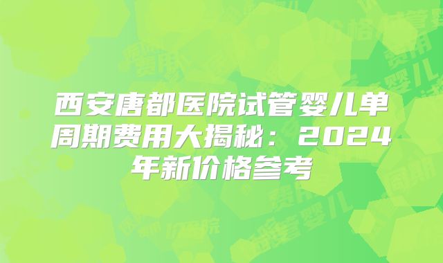 西安唐都医院试管婴儿单周期费用大揭秘：2024年新价格参考