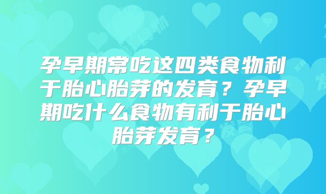 孕早期常吃这四类食物利于胎心胎芽的发育？孕早期吃什么食物有利于胎心胎芽发育？