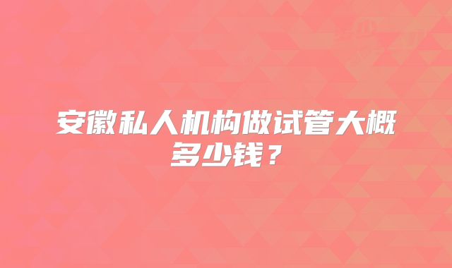 安徽私人机构做试管大概多少钱?