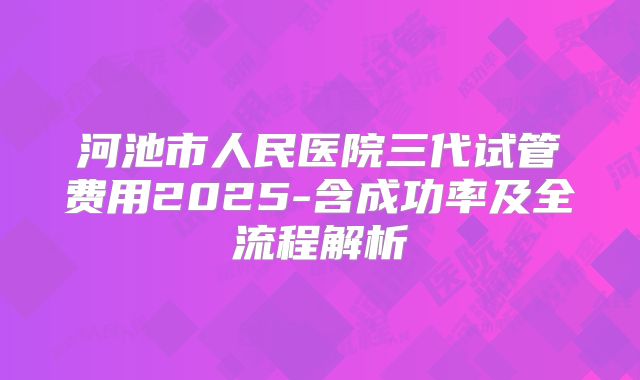 河池市人民医院三代试管费用2025-含成功率及全流程解析