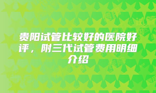 贵阳试管比较好的医院好评，附三代试管费用明细介绍