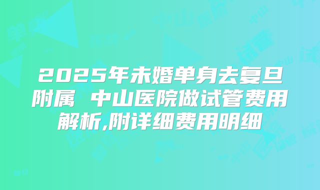 2025年未婚单身去复旦附属 中山医院做试管费用解析,附详细费用明细