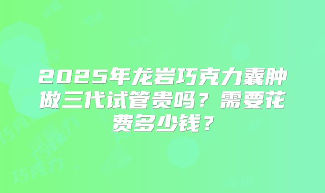 2025年龙岩巧克力囊肿做三代试管贵吗？需要花费多少钱？