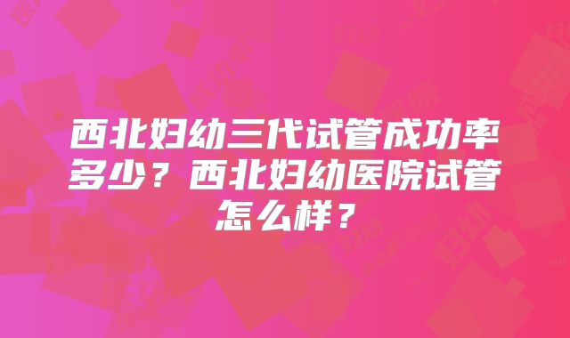 西北妇幼三代试管成功率多少?西北妇幼医院试管怎么样?