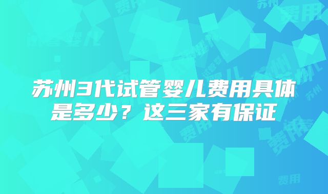 苏州3代试管婴儿费用具体是多少?这三家有保证