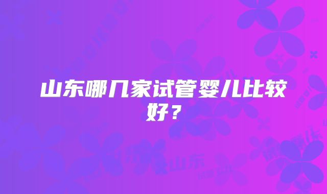 山东哪几家试管婴儿比较好？