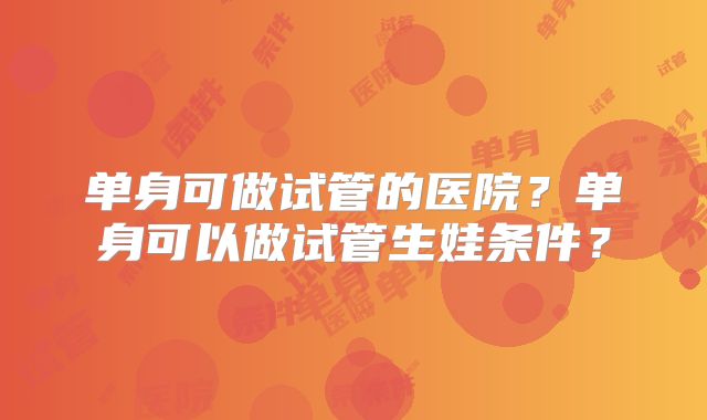 单身可做试管的医院?单身可以做试管生娃条件?