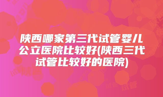 陕西哪家第三代试管婴儿公立医院比较好(陕西三代试管比较好的医院)