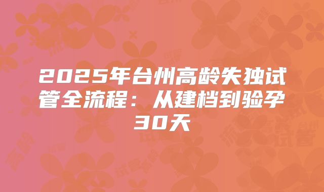 2025年台州高龄失独试管全流程：从建档到验孕30天