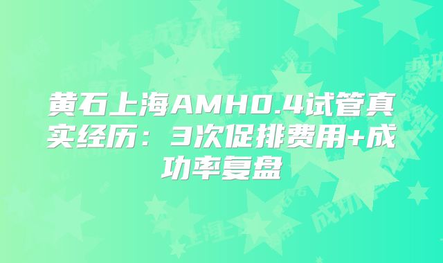 黄石上海AMH0.4试管真实经历：3次促排费用+成功率复盘