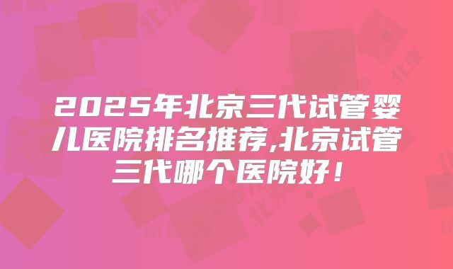 2025年北京三代试管婴儿医院排名推荐,北京试管三代哪个医院好！