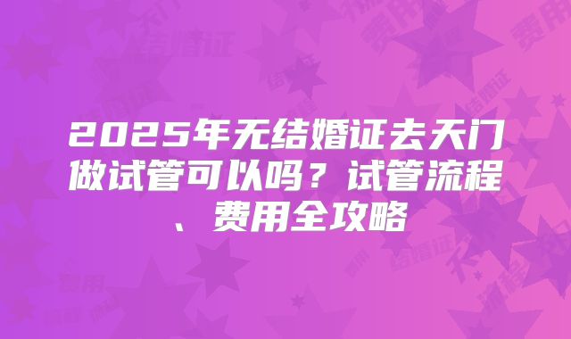 2025年无结婚证去天门做试管可以吗？试管流程、费用全攻略