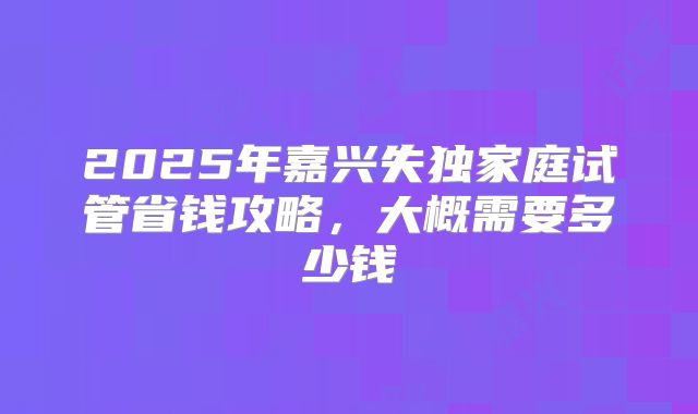 2025年嘉兴失独家庭试管省钱攻略，大概需要多少钱