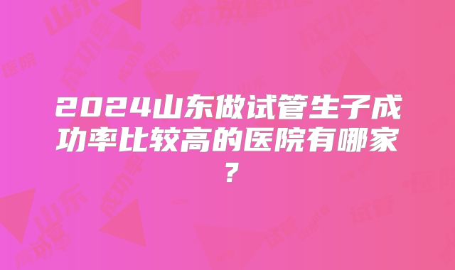 2024山东做试管生子成功率比较高的医院有哪家？