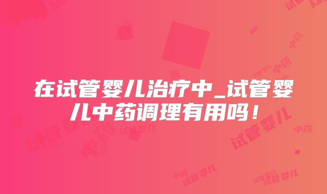 在试管婴儿治疗中_试管婴儿中药调理有用吗！