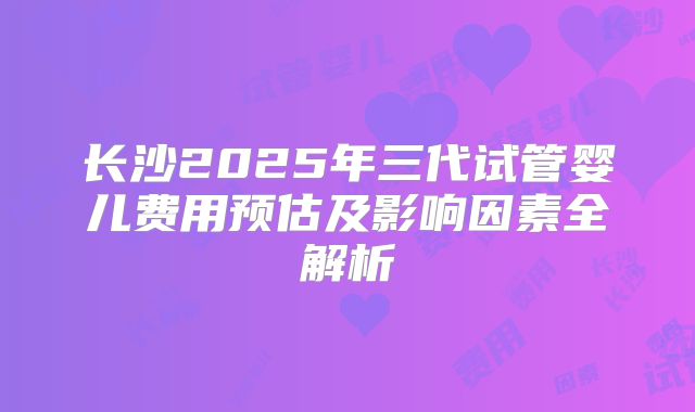 长沙2025年三代试管婴儿费用预估及影响因素全解析