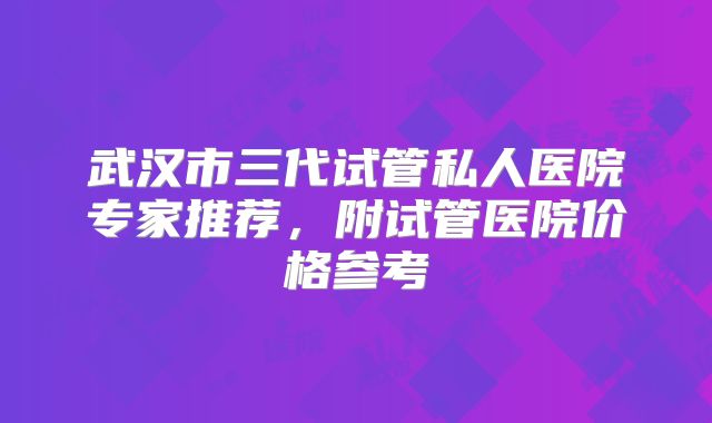 武汉市三代试管私人医院专家推荐，附试管医院价格参考