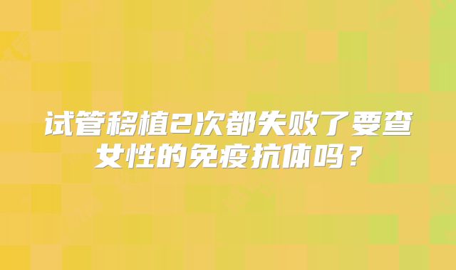 试管移植2次都失败了要查女性的免疫抗体吗?