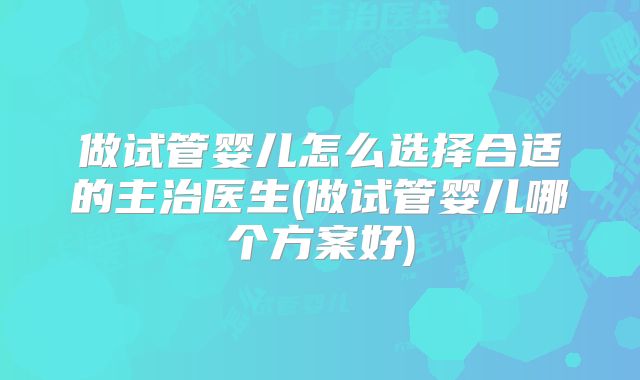 做试管婴儿怎么选择合适的主治医生(做试管婴儿哪个方案好)