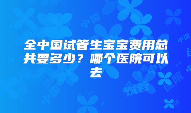全中国试管生宝宝费用总共要多少？哪个医院可以去