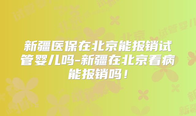 新疆医保在北京能报销试管婴儿吗-新疆在北京看病能报销吗！
