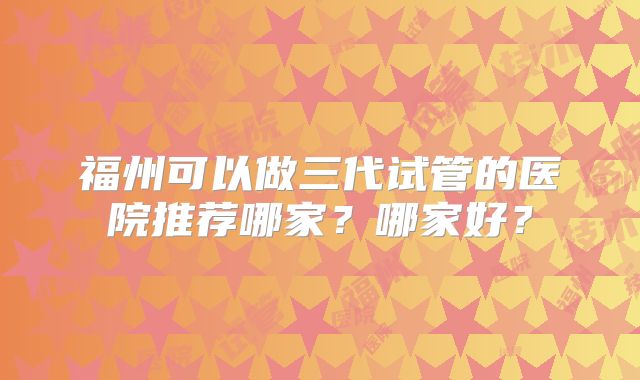 福州可以做三代试管的医院推荐哪家？哪家好？