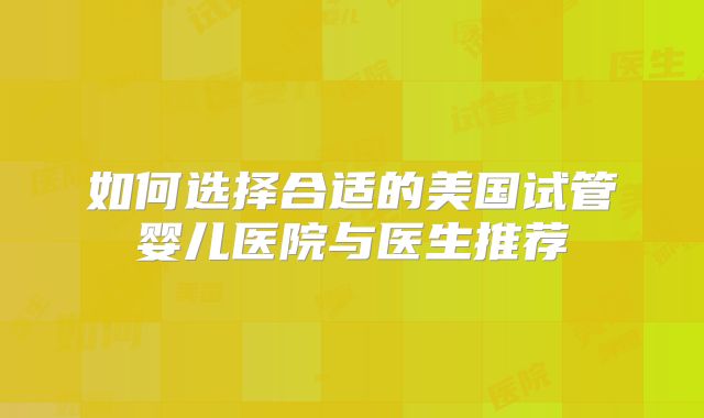 如何选择合适的美国试管婴儿医院与医生推荐