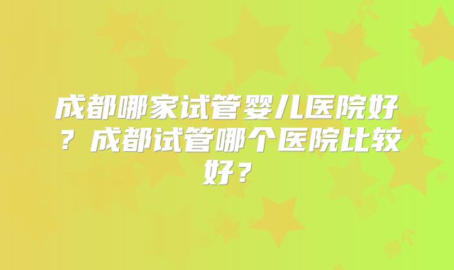 成都哪家试管婴儿医院好？成都试管哪个医院比较好？