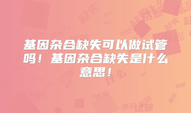 基因杂合缺失可以做试管吗！基因杂合缺失是什么意思！